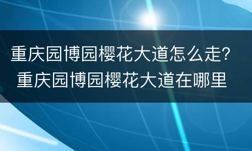 重庆园博园樱花大道怎么走？ 重庆园博园樱花大道在哪里