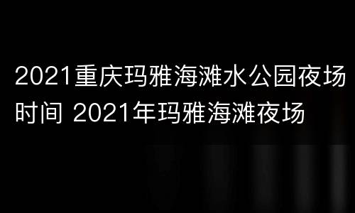 2021重庆玛雅海滩水公园夜场时间 2021年玛雅海滩夜场