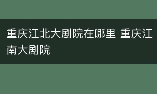 重庆江北大剧院在哪里 重庆江南大剧院