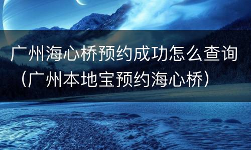 广州海心桥预约成功怎么查询（广州本地宝预约海心桥）