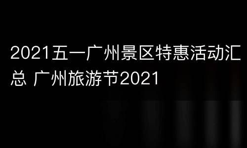 2021五一广州景区特惠活动汇总 广州旅游节2021