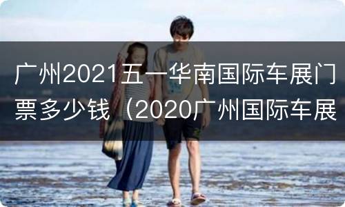 广州2021五一华南国际车展门票多少钱（2020广州国际车展门票多少钱）