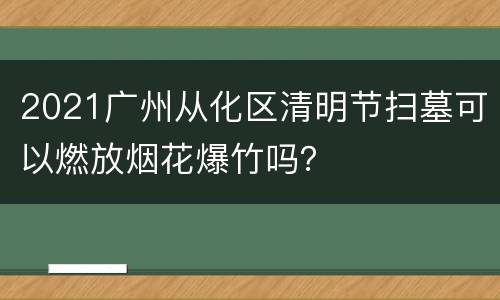 2021广州从化区清明节扫墓可以燃放烟花爆竹吗？