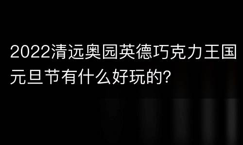 2022清远奥园英德巧克力王国元旦节有什么好玩的？