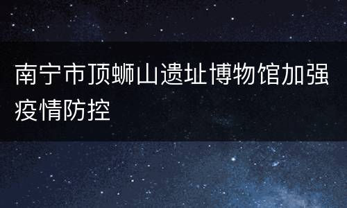 南宁市顶蛳山遗址博物馆加强疫情防控