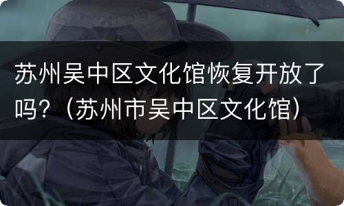 苏州吴中区文化馆恢复开放了吗?（苏州市吴中区文化馆）