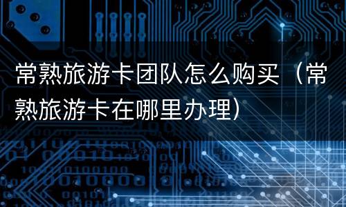 常熟旅游卡团队怎么购买（常熟旅游卡在哪里办理）