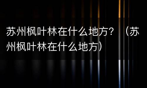 苏州枫叶林在什么地方？（苏州枫叶林在什么地方）