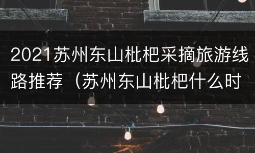 2021苏州东山枇杷采摘旅游线路推荐（苏州东山枇杷什么时候上市?）