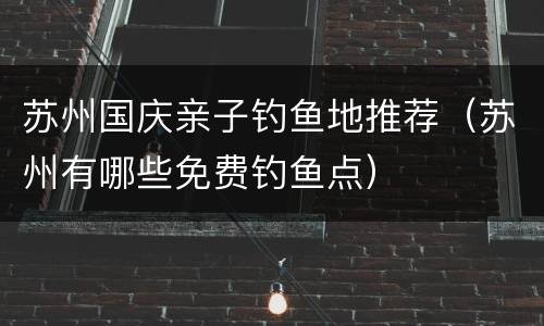 苏州国庆亲子钓鱼地推荐（苏州有哪些免费钓鱼点）