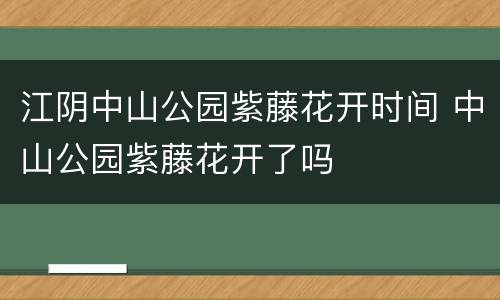 江阴中山公园紫藤花开时间 中山公园紫藤花开了吗