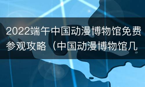 2022端午中国动漫博物馆免费参观攻略（中国动漫博物馆几点闭馆）