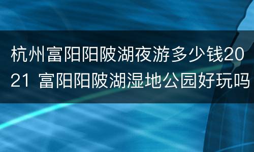 杭州富阳阳陂湖夜游多少钱2021 富阳阳陂湖湿地公园好玩吗