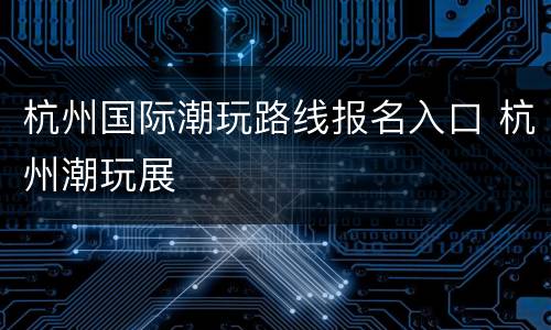 杭州国际潮玩路线报名入口 杭州潮玩展