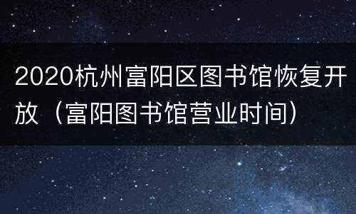 2020杭州富阳区图书馆恢复开放（富阳图书馆营业时间）