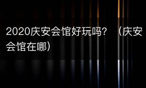 2020庆安会馆好玩吗？（庆安会馆在哪）
