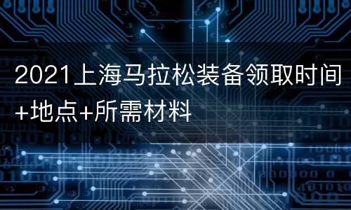 2021上海马拉松装备领取时间+地点+所需材料