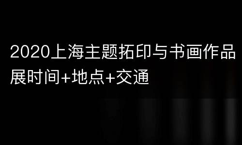 2020上海主题拓印与书画作品展时间+地点+交通