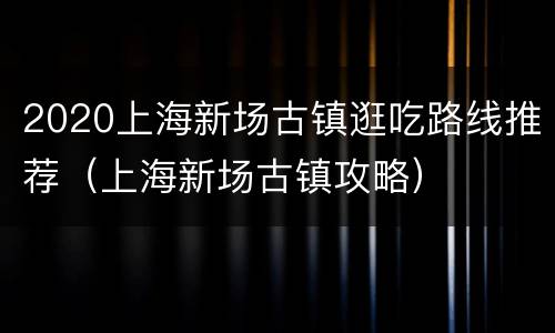 2020上海新场古镇逛吃路线推荐（上海新场古镇攻略）