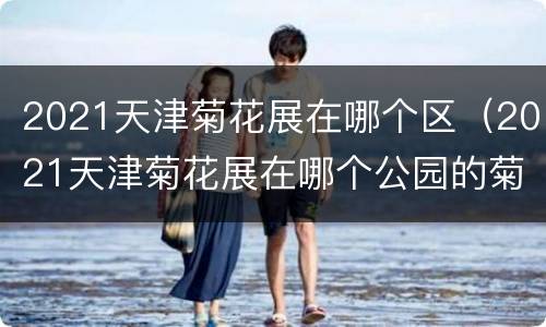 2021天津菊花展在哪个区（2021天津菊花展在哪个公园的菊花）
