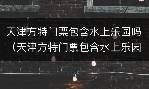 天津方特门票包含水上乐园吗（天津方特门票包含水上乐园吗现在）