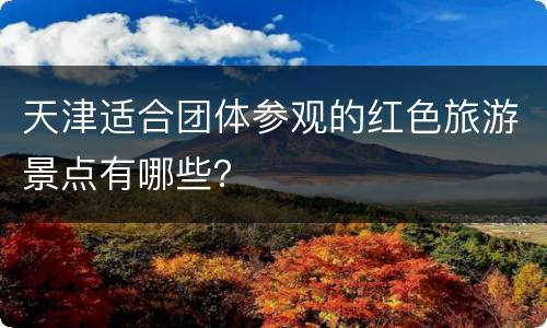 天津适合团体参观的红色旅游景点有哪些？