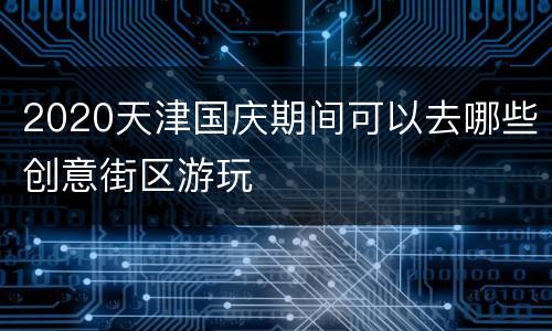 2020天津国庆期间可以去哪些创意街区游玩