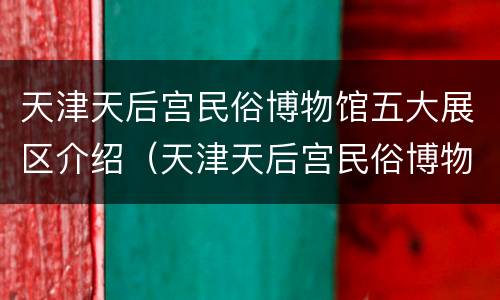 天津天后宫民俗博物馆五大展区介绍（天津天后宫民俗博物馆五大展区介绍）
