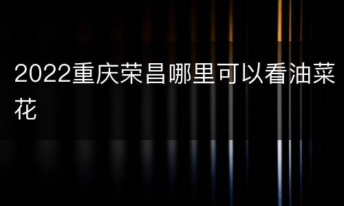 2022重庆荣昌哪里可以看油菜花