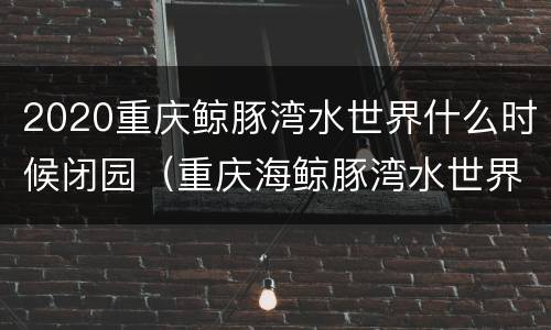 2020重庆鲸豚湾水世界什么时候闭园（重庆海鲸豚湾水世界）