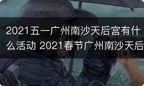 2021五一广州南沙天后宫有什么活动 2021春节广州南沙天后宫