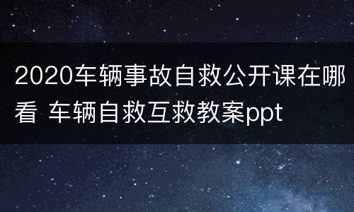 2020车辆事故自救公开课在哪看 车辆自救互救教案ppt