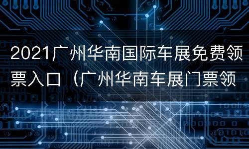 2021广州华南国际车展免费领票入口（广州华南车展门票领取）