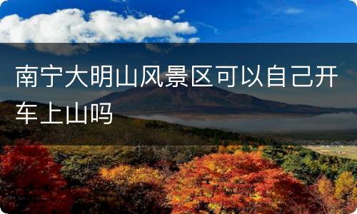 南宁大明山风景区可以自己开车上山吗