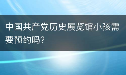 中国共产党历史展览馆小孩需要预约吗？