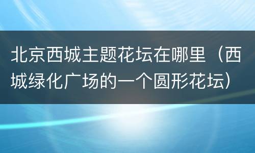 北京西城主题花坛在哪里（西城绿化广场的一个圆形花坛）