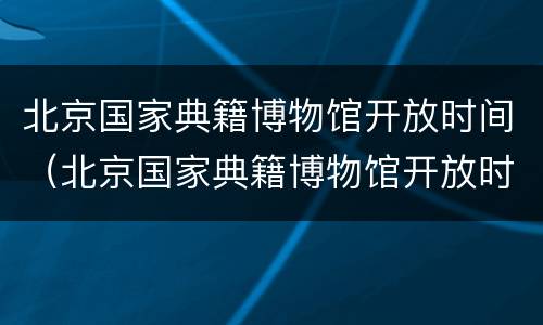 北京国家典籍博物馆开放时间（北京国家典籍博物馆开放时间最新）