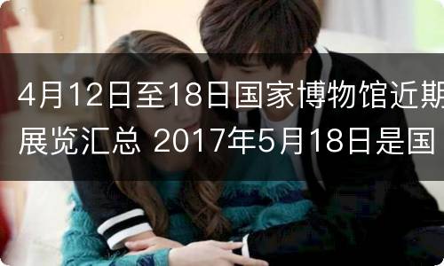 4月12日至18日国家博物馆近期展览汇总 2017年5月18日是国际博物馆日全市博物馆