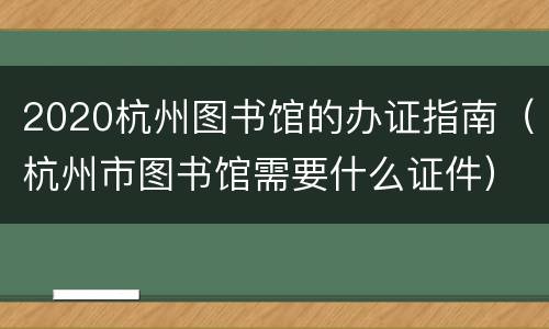 2020杭州图书馆的办证指南（杭州市图书馆需要什么证件）