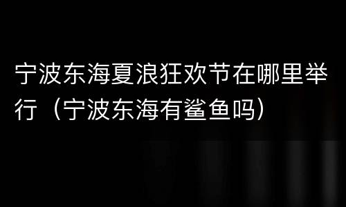 宁波东海夏浪狂欢节在哪里举行（宁波东海有鲨鱼吗）