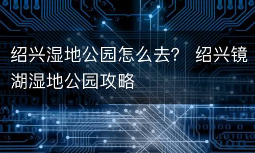 绍兴湿地公园怎么去？ 绍兴镜湖湿地公园攻略