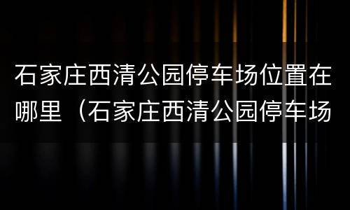 石家庄西清公园停车场位置在哪里（石家庄西清公园停车场位置在哪里呀）