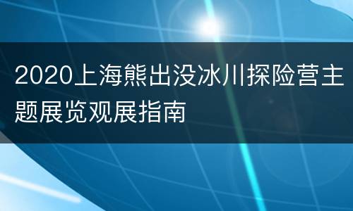 2020上海熊出没冰川探险营主题展览观展指南