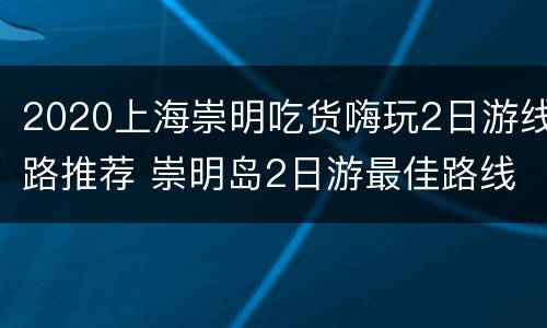 2020上海崇明吃货嗨玩2日游线路推荐 崇明岛2日游最佳路线2019