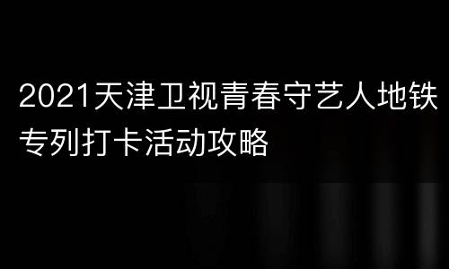 2021天津卫视青春守艺人地铁专列打卡活动攻略