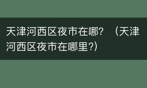 天津河西区夜市在哪？（天津河西区夜市在哪里?）