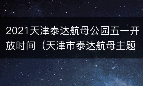 2021天津泰达航母公园五一开放时间（天津市泰达航母主题公园门票价格）