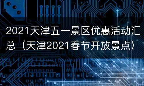 2021天津五一景区优惠活动汇总（天津2021春节开放景点）
