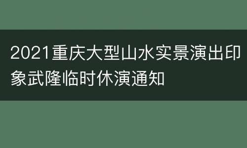 2021重庆大型山水实景演出印象武隆临时休演通知