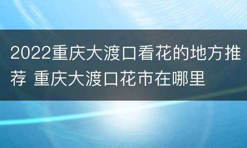 2022重庆大渡口看花的地方推荐 重庆大渡口花市在哪里